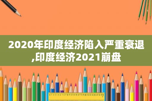 2020年印度经济陷入严重衰退,印度经济2021崩盘