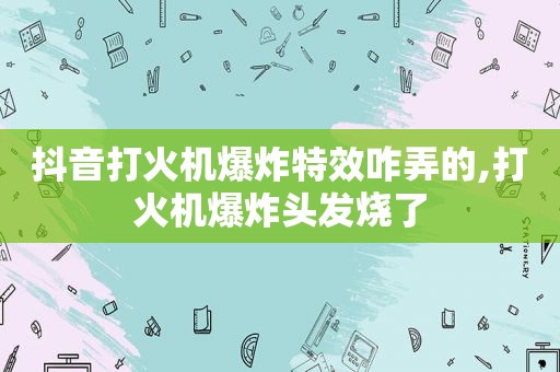 抖音打火机爆炸特效咋弄的,打火机爆炸头发烧了