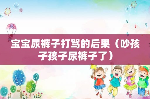 宝宝尿裤子打骂的后果（吵孩子孩子尿裤子了）