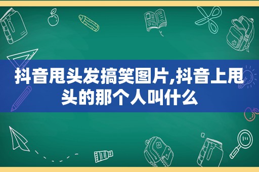 抖音甩头发搞笑图片,抖音上甩头的那个人叫什么