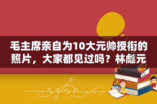 毛主席亲自为10大元帅授衔的照片，大家都见过吗？林彪元帅照威武