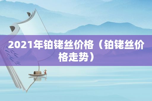 2021年铂铑丝价格（铂铑丝价格走势）