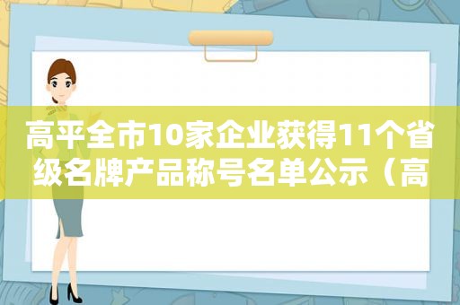 高平全市10家企业获得11个省级名牌产品称号名单公示（高平全市10家企业获得11个省级名牌产品称号名单公布）