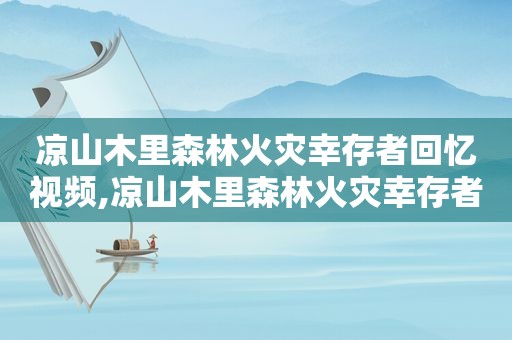 凉山木里森林火灾幸存者回忆视频,凉山木里森林火灾幸存者回忆图片