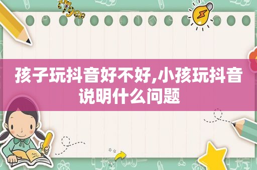 孩子玩抖音好不好,小孩玩抖音说明什么问题