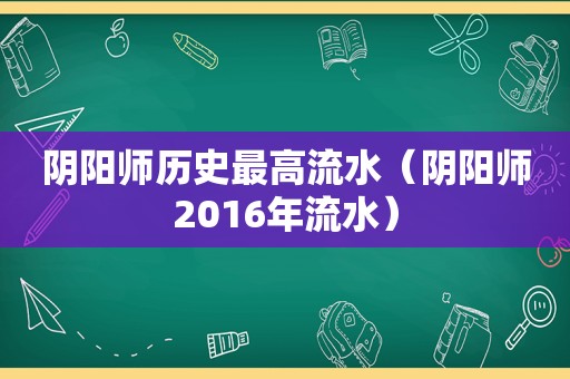 阴阳师历史最高流水（阴阳师2016年流水）