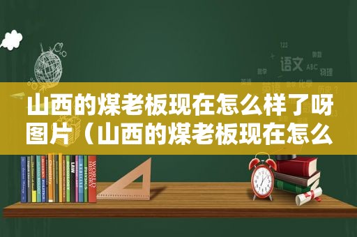 山西的煤老板现在怎么样了呀图片（山西的煤老板现在怎么样了呀最新消息）