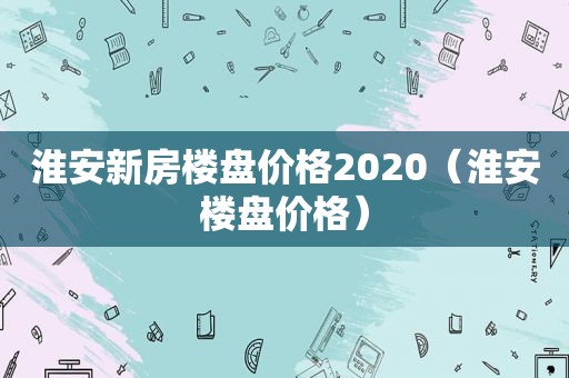 淮安新房楼盘价格2020（淮安楼盘价格）