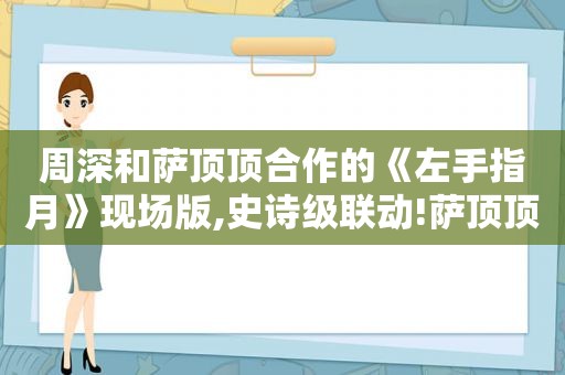 周深和萨顶顶合作的《左手指月》现场版,史诗级联动!萨顶顶周深共唱《左手指月》