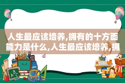 人生最应该培养,拥有的十方面能力是什么,人生最应该培养,拥有的十方面能力有哪些