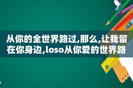 从你的全世界路过,那么,让我留在你身边,loso从你爱的世界路过