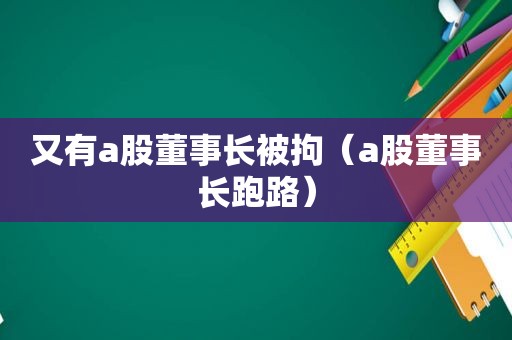 又有a股董事长被拘（a股董事长跑路）