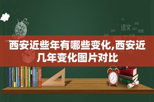 西安近些年有哪些变化,西安近几年变化图片对比