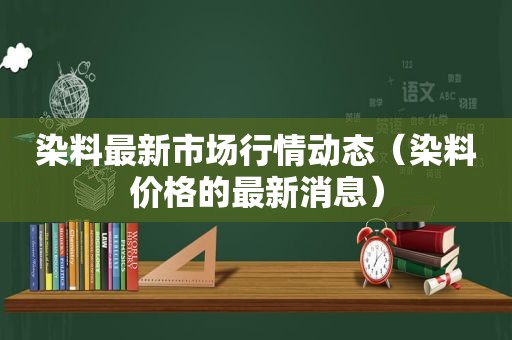 染料最新市场行情动态（染料价格的最新消息）