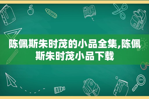 陈佩斯朱时茂的小品全集,陈佩斯朱时茂小品下载