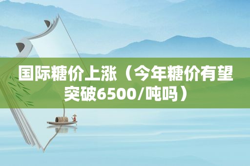 国际糖价上涨（今年糖价有望突破6500/吨吗）