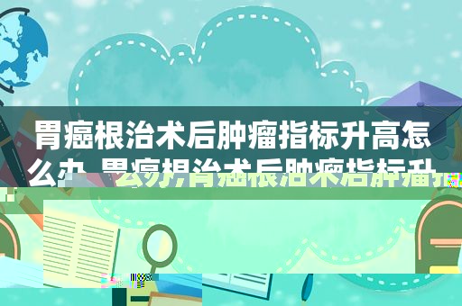 胃癌根治术后肿瘤指标升高怎么办,胃癌根治术后肿瘤指标升高怎么回事