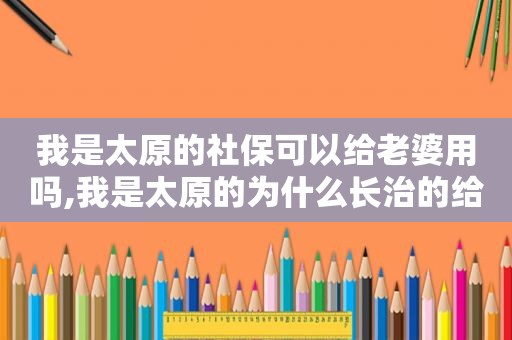 我是太原的社保可以给老婆用吗,我是太原的为什么长治的给我发信息变黄码