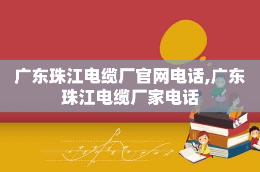 广东珠江电缆厂官网电话,广东珠江电缆厂家电话