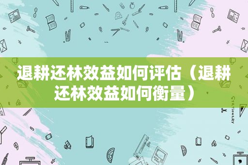 退耕还林效益如何评估（退耕还林效益如何衡量）