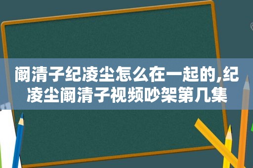 阚清子纪凌尘怎么在一起的,纪凌尘阚清子视频吵架第几集