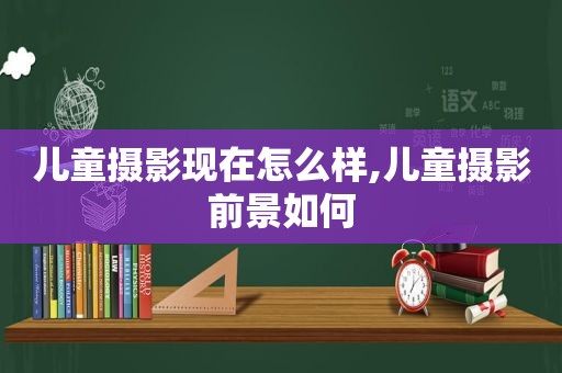 儿童摄影现在怎么样,儿童摄影前景如何