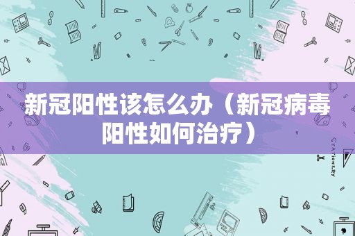 新冠阳性该怎么办（新冠病毒阳性如何治疗）