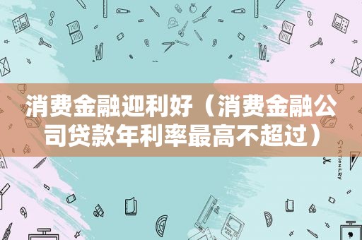 消费金融迎利好（消费金融公司贷款年利率最高不超过）