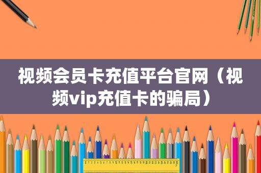 视频会员卡充值平台官网（视频vip充值卡的骗局）