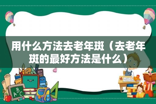 用什么方法去老年斑（去老年斑的最好方法是什么）