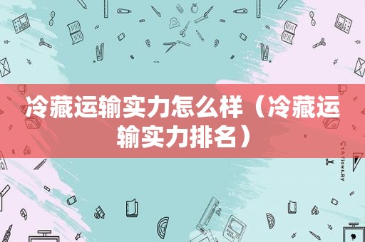 冷藏运输实力怎么样（冷藏运输实力排名）