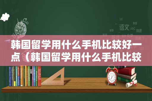 韩国留学用什么手机比较好一点（韩国留学用什么手机比较好用）