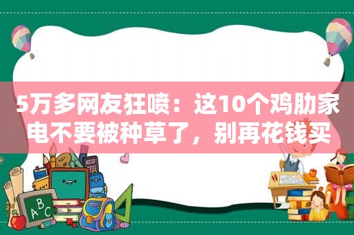 5万多网友狂喷：这10个鸡肋家电不要被种草了，别再花钱买教训了