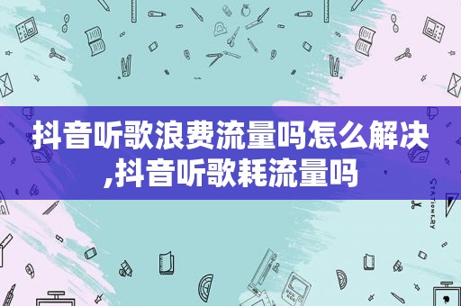 抖音听歌浪费流量吗怎么解决,抖音听歌耗流量吗