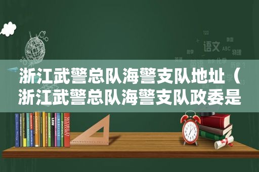 浙江武警总队海警支队地址（浙江武警总队海警支队政委是谁）