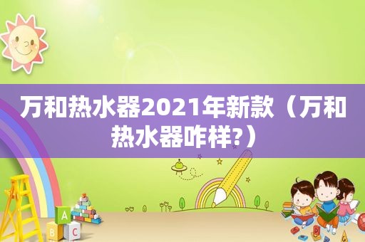 万和热水器2021年新款（万和热水器咋样?）