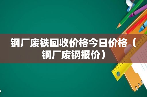 钢厂废铁回收价格今日价格（钢厂废钢报价）