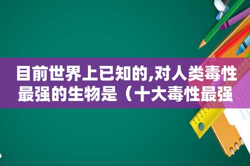 目前世界上已知的,对人类毒性最强的生物是（十大毒性最强的）