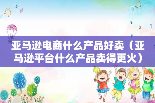 亚马逊电商什么产品好卖（亚马逊平台什么产品卖得更火）