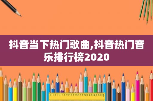 抖音当下热门歌曲,抖音热门音乐排行榜2020