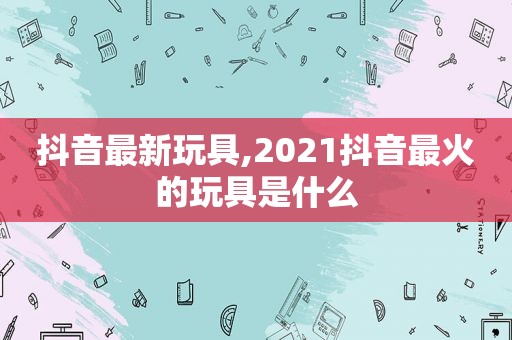 抖音最新玩具,2021抖音最火的玩具是什么