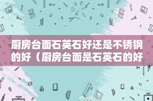 厨房台面石英石好还是不锈钢的好（厨房台面是石英石的好还是不锈钢的好）