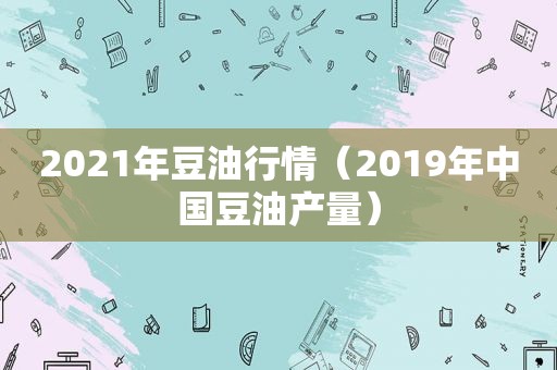 2021年豆 *** 情（2019年中国豆油产量）