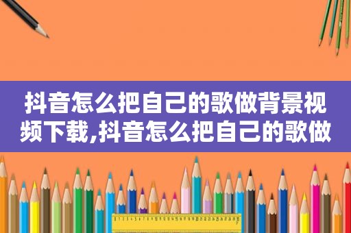 抖音怎么把自己的歌做背景视频下载,抖音怎么把自己的歌做背景视频剪辑