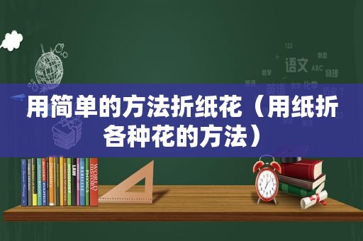 用简单的方法折纸花（用纸折各种花的方法）