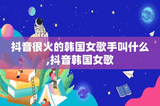 抖音很火的韩国女歌手叫什么,抖音韩国女歌