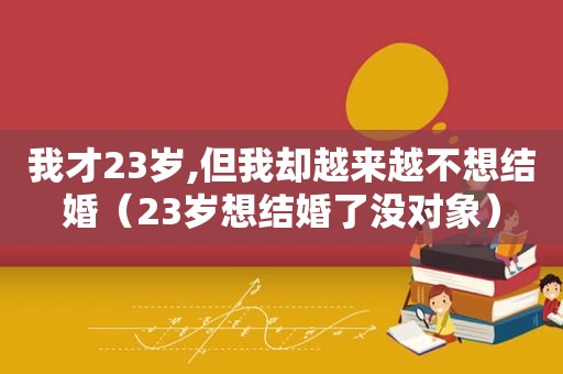 我才23岁,但我却越来越不想结婚（23岁想结婚了没对象）