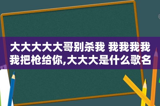 大大大大大哥别杀我 我我我我我把枪给你,大大大是什么歌名