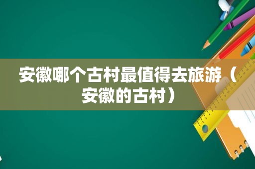 安徽哪个古村最值得去旅游（安徽的古村）