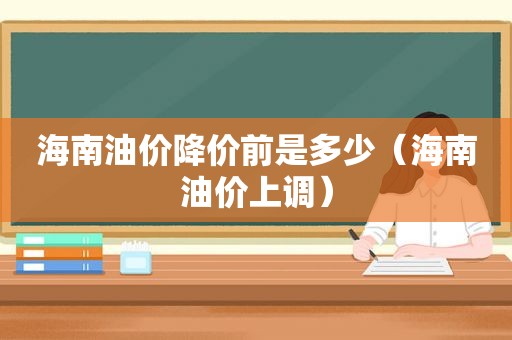 海南油价降价前是多少（海南油价上调）